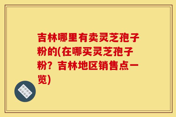 吉林哪里有卖灵芝孢子粉的(在哪买灵芝孢子粉？吉林地区销售点一览)-第1张图片-灵芝之家