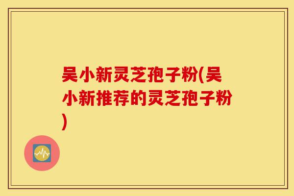 吴小新灵芝孢子粉(吴小新推荐的灵芝孢子粉)-第1张图片-灵芝之家 吴小新灵芝孢子粉(吴小新推荐的灵芝孢子粉)-第1张图片-灵芝之家