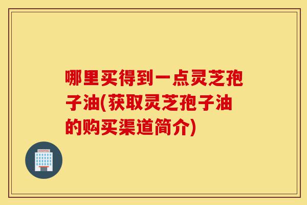 哪里买得到一点灵芝孢子油(获取灵芝孢子油的购买渠道简介)-第1张图片-灵芝之家