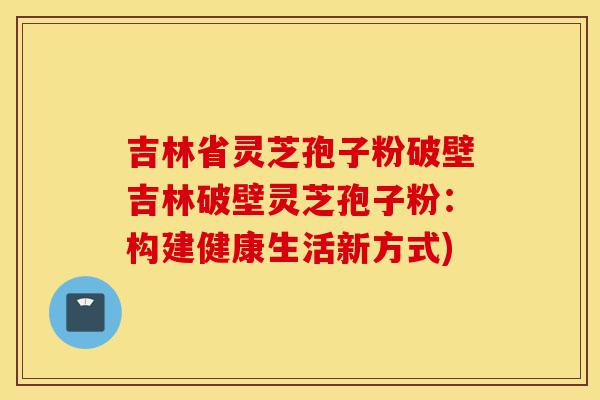 吉林省灵芝孢子粉破壁吉林破壁灵芝孢子粉：构建健康生活新方式)-第1张图片-灵芝之家