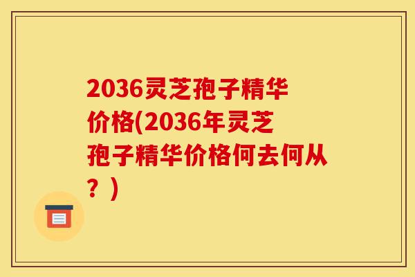 2036灵芝孢子精华价格(2036年灵芝孢子精华价格何去何从？)-第1张图片-灵芝之家