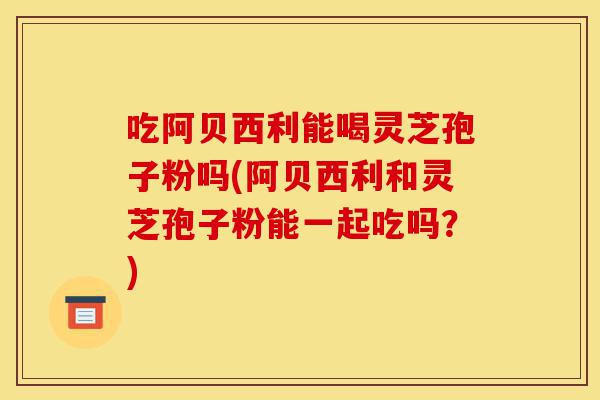 吃阿贝西利能喝灵芝孢子粉吗(阿贝西利和灵芝孢子粉能一起吃吗?)-第1张图片-灵芝之家 吃阿贝西利能喝灵芝孢子粉吗(阿贝西利和灵芝孢子粉能一起吃吗?)-第1张图片-灵芝之家