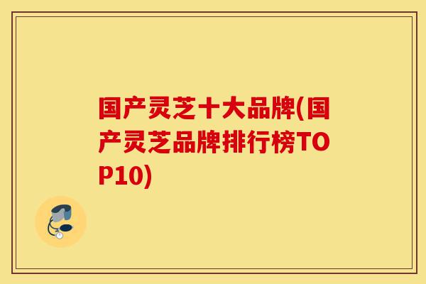 国产灵芝十大品牌(国产灵芝品牌排行榜TOP10)-第1张图片-灵芝之家 国产灵芝十大品牌(国产灵芝品牌排行榜TOP10)-第1张图片-灵芝之家