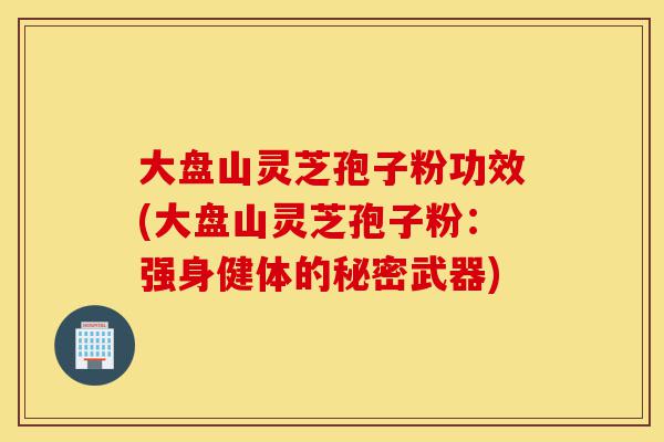 大盘山灵芝孢子粉功效(大盘山灵芝孢子粉:强身健体的秘密武器)-第1张图片-灵芝之家 大盘山灵芝孢子粉功效(大盘山灵芝孢子粉:强身健体的秘密武器)-第1张图片-灵芝之家