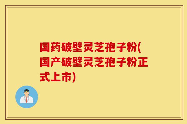 国药破壁灵芝孢子粉(国产破壁灵芝孢子粉正式上市)-第1张图片-灵芝之家 国药破壁灵芝孢子粉(国产破壁灵芝孢子粉正式上市)-第1张图片-灵芝之家