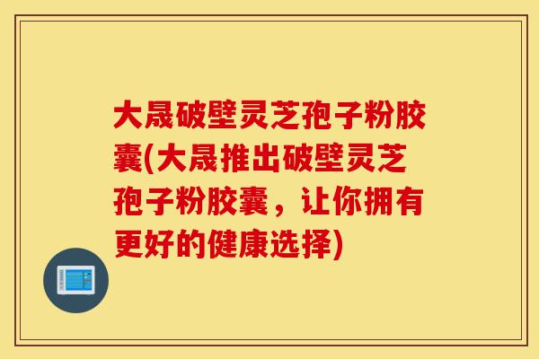 大晟破壁灵芝孢子粉胶囊(大晟推出破壁灵芝孢子粉胶囊，让你拥有更好的健康选择)-第1张图片-灵芝之家