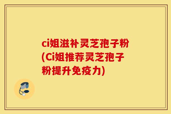 ci姐滋补灵芝孢子粉(Ci姐推荐灵芝孢子粉提升免疫力)-第1张图片-灵芝之家