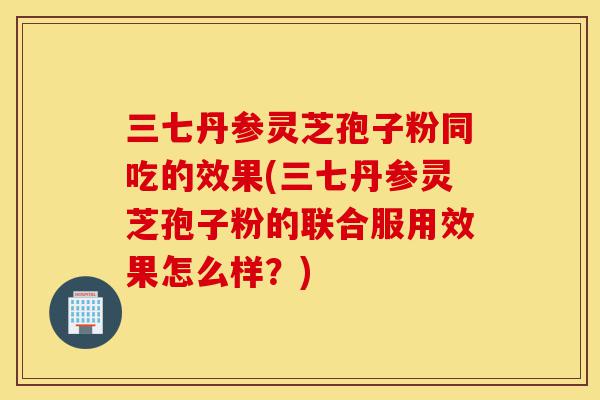 三七丹参灵芝孢子粉同吃的效果(三七丹参灵芝孢子粉的联合服用效果怎么样?)-第1张图片-灵芝之家 三七丹参灵芝孢子粉同吃的效果(三七丹参灵芝孢子粉的联合服用效果怎么样?)-第1张图片-灵芝之家