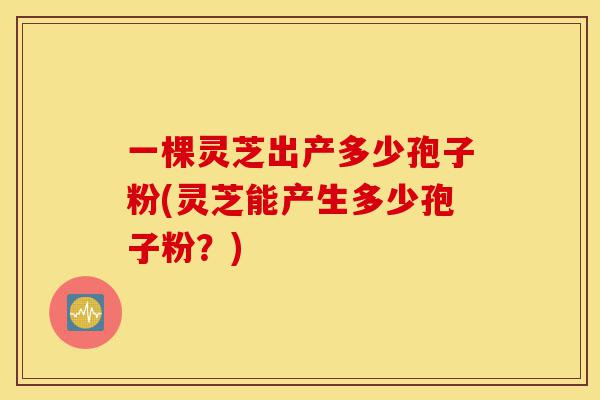 一棵灵芝出产多少孢子粉(灵芝能产生多少孢子粉？)-第1张图片-灵芝之家
