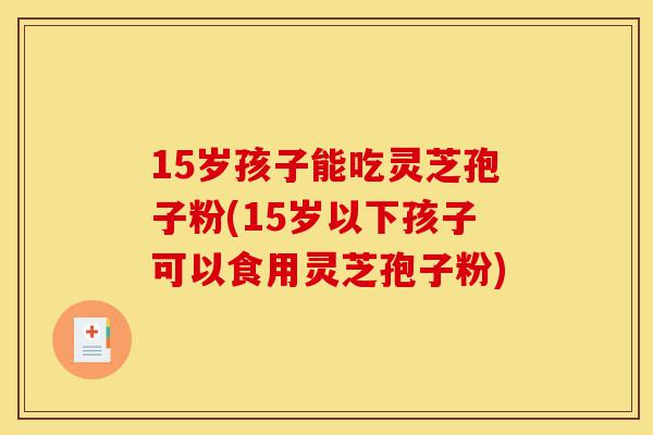 15岁孩子能吃灵芝孢子粉(15岁以下孩子可以食用灵芝孢子粉)-第1张图片-灵芝之家 15岁孩子能吃灵芝孢子粉(15岁以下孩子可以食用灵芝孢子粉)-第1张图片-灵芝之家