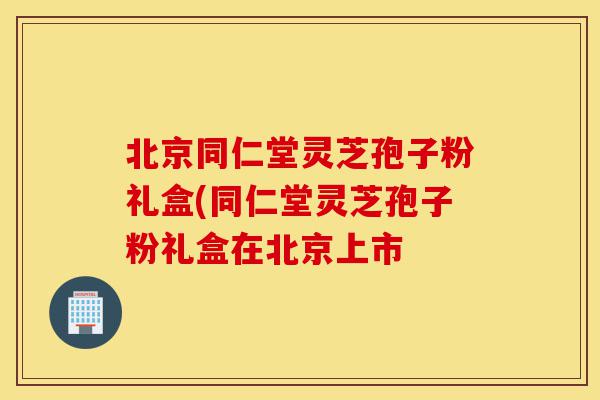 北京同仁堂灵芝孢子粉礼盒(同仁堂灵芝孢子粉礼盒在北京上市-第1张图片-灵芝之家 北京同仁堂灵芝孢子粉礼盒(同仁堂灵芝孢子粉礼盒在北京上市-第1张图片-灵芝之家