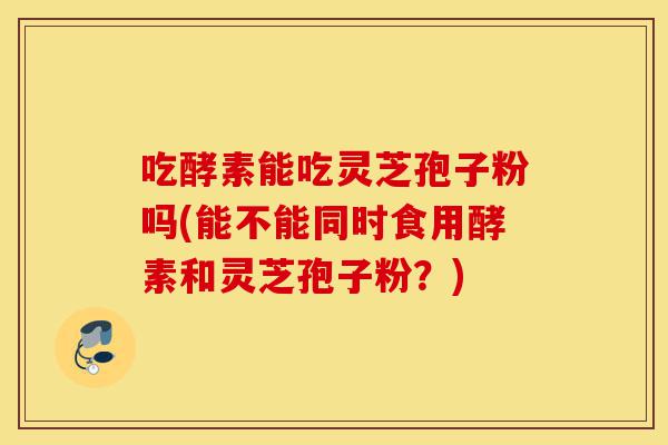 吃酵素能吃灵芝孢子粉吗(能不能同时食用酵素和灵芝孢子粉?)-第1张图片-灵芝之家 吃酵素能吃灵芝孢子粉吗(能不能同时食用酵素和灵芝孢子粉?)-第1张图片-灵芝之家