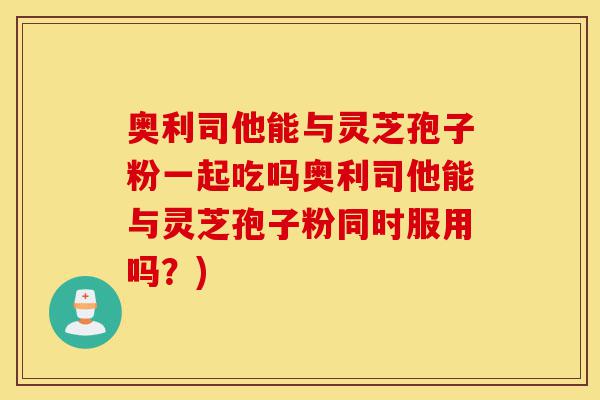 奥利司他能与灵芝孢子粉一起吃吗奥利司他能与灵芝孢子粉同时服用吗？)-第1张图片-灵芝之家