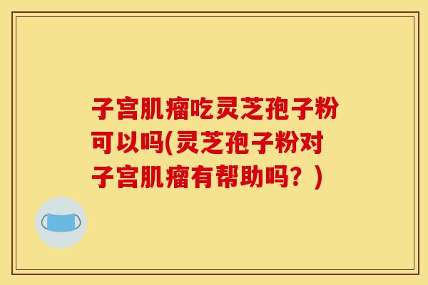 子宫肌瘤吃灵芝孢子粉可以吗(灵芝孢子粉对子宫肌瘤有帮助吗?)-第1张图片-灵芝之家 子宫肌瘤吃灵芝孢子粉可以吗(灵芝孢子粉对子宫肌瘤有帮助吗?)-第1张图片-灵芝之家