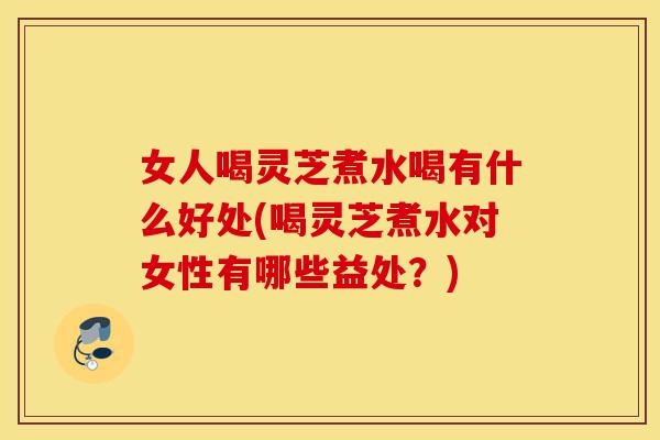 女人喝灵芝煮水喝有什么好处(喝灵芝煮水对女性有哪些益处？)-第1张图片-灵芝之家