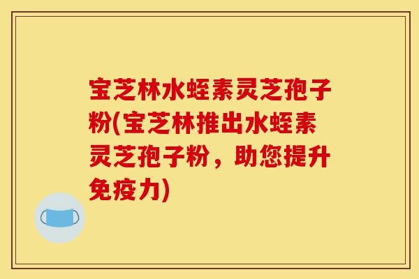 宝芝林水蛭素灵芝孢子粉(宝芝林推出水蛭素灵芝孢子粉,助您提升免疫力)-第1张图片-灵芝之家 宝芝林水蛭素灵芝孢子粉(宝芝林推出水蛭素灵芝孢子粉,助您提升免疫力)-第1张图片-灵芝之家