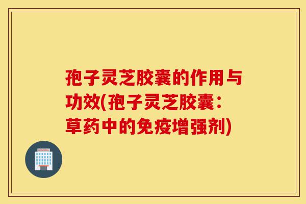 孢子灵芝胶囊的作用与功效(孢子灵芝胶囊:草药中的免疫增强剂)-第1张图片-灵芝之家 孢子灵芝胶囊的作用与功效(孢子灵芝胶囊:草药中的免疫增强剂)-第1张图片-灵芝之家