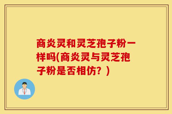 商炎灵和灵芝孢子粉一样吗(商炎灵与灵芝孢子粉是否相仿？)-第1张图片-灵芝之家