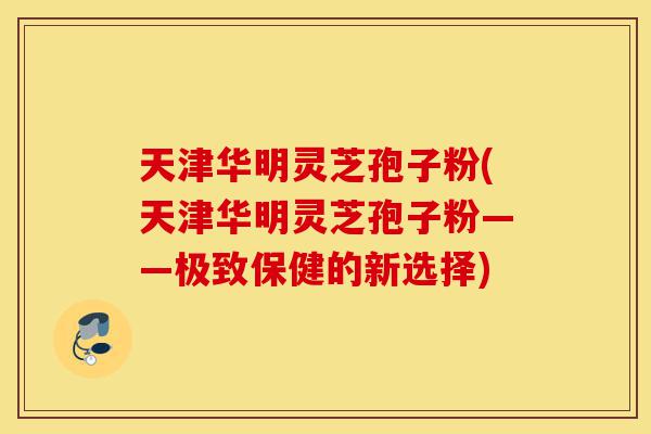 天津华明灵芝孢子粉(天津华明灵芝孢子粉——极致保健的新选择)-第1张图片-灵芝之家 天津华明灵芝孢子粉(天津华明灵芝孢子粉——极致保健的新选择)-第1张图片-灵芝之家