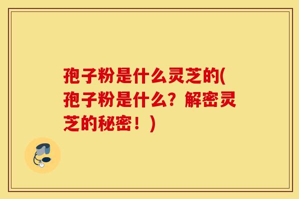 孢子粉是什么灵芝的(孢子粉是什么？解密灵芝的秘密！)-第1张图片-灵芝之家