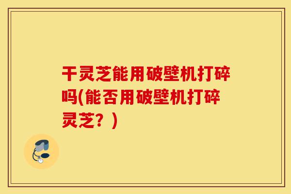 干灵芝能用破壁机打碎吗(能否用破壁机打碎灵芝?)-第1张图片-灵芝之家 干灵芝能用破壁机打碎吗(能否用破壁机打碎灵芝?)-第1张图片-灵芝之家