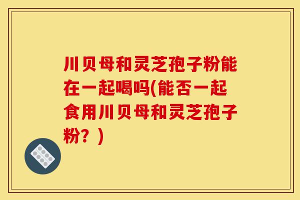 川贝母和灵芝孢子粉能在一起喝吗(能否一起食用川贝母和灵芝孢子粉？)-第1张图片-灵芝之家