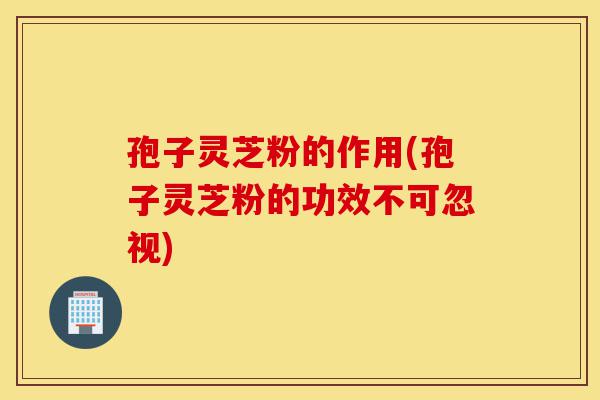 孢子灵芝粉的作用(孢子灵芝粉的功效不可忽视)-第1张图片-灵芝之家 孢子灵芝粉的作用(孢子灵芝粉的功效不可忽视)-第1张图片-灵芝之家