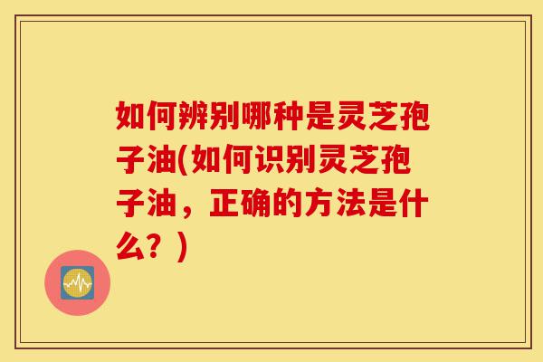 如何辨别哪种是灵芝孢子油(如何识别灵芝孢子油,正确的方法是什么?)-第1张图片-灵芝之家 如何辨别哪种是灵芝孢子油(如何识别灵芝孢子油,正确的方法是什么?)-第1张图片-灵芝之家