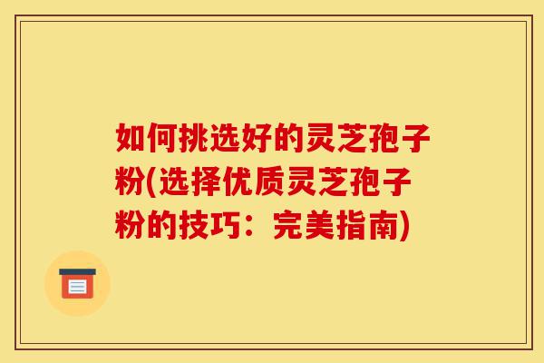 如何挑选好的灵芝孢子粉(选择优质灵芝孢子粉的技巧:完美指南)-第1张图片-灵芝之家 如何挑选好的灵芝孢子粉(选择优质灵芝孢子粉的技巧:完美指南)-第1张图片-灵芝之家
