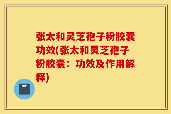 张太和灵芝孢子粉胶囊功效(张太和灵芝孢子粉胶囊：功效及作用解释)-第1张图片-灵芝之家