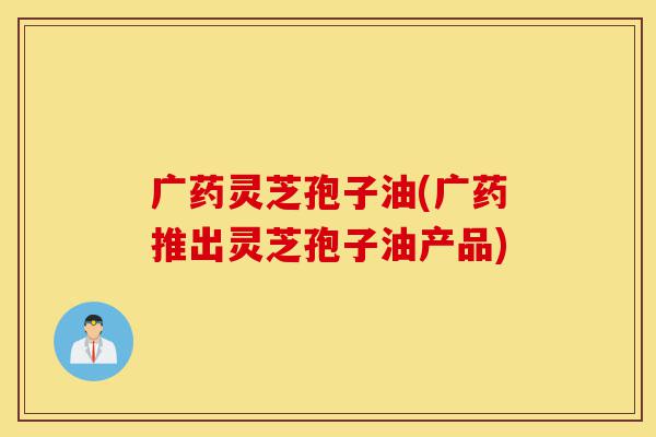 广药灵芝孢子油(广药推出灵芝孢子油产品)-第1张图片-灵芝之家 广药灵芝孢子油(广药推出灵芝孢子油产品)-第1张图片-灵芝之家