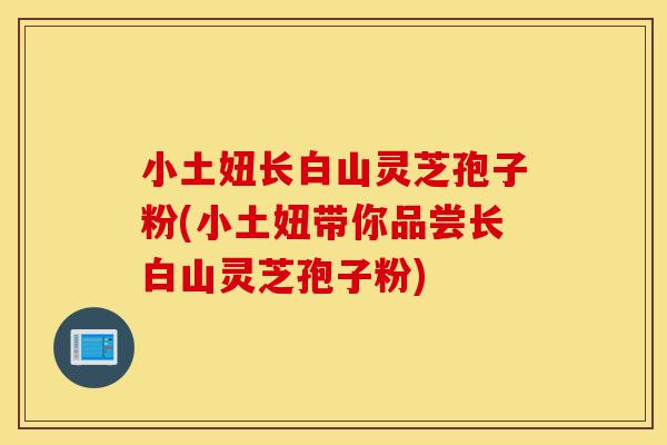 小土妞长白山灵芝孢子粉(小土妞带你品尝长白山灵芝孢子粉)-第1张图片-灵芝之家 小土妞长白山灵芝孢子粉(小土妞带你品尝长白山灵芝孢子粉)-第1张图片-灵芝之家