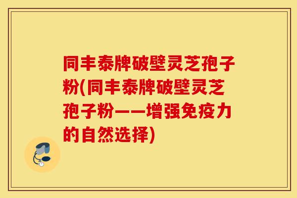 同丰泰牌破壁灵芝孢子粉(同丰泰牌破壁灵芝孢子粉——增强免疫力的自然选择)-第1张图片-灵芝之家 同丰泰牌破壁灵芝孢子粉(同丰泰牌破壁灵芝孢子粉——增强免疫力的自然选择)-第1张图片-灵芝之家