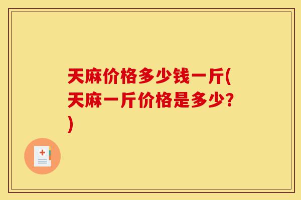 天麻价格多少钱一斤(天麻一斤价格是多少？)-第1张图片-灵芝之家