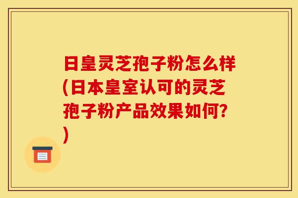 日皇灵芝孢子粉怎么样(日本皇室认可的灵芝孢子粉产品效果如何?)-第1张图片-灵芝之家 日皇灵芝孢子粉怎么样(日本皇室认可的灵芝孢子粉产品效果如何?)-第1张图片-灵芝之家