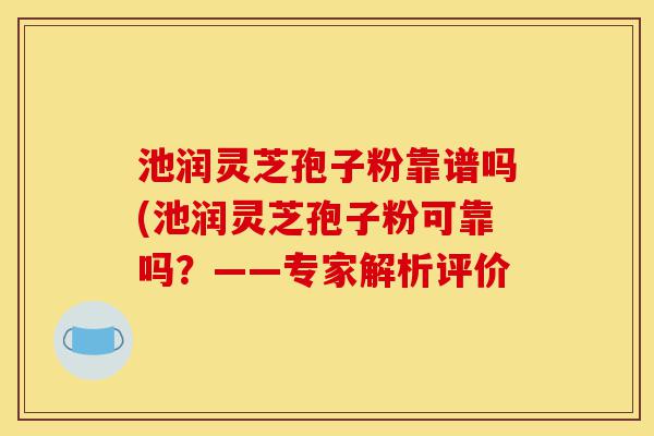 池润灵芝孢子粉靠谱吗(池润灵芝孢子粉可靠吗？——专家解析评价-第1张图片-灵芝之家