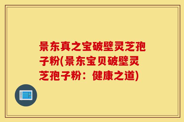 景东真之宝破壁灵芝孢子粉(景东宝贝破壁灵芝孢子粉:健康之道)-第1张图片-灵芝之家 景东真之宝破壁灵芝孢子粉(景东宝贝破壁灵芝孢子粉:健康之道)-第1张图片-灵芝之家