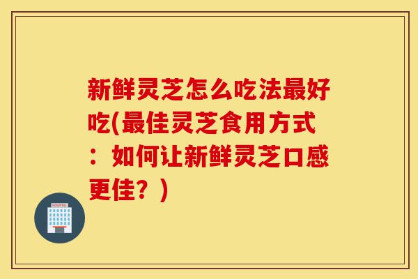 新鲜灵芝怎么吃法最好吃(最佳灵芝食用方式：如何让新鲜灵芝口感更佳？)-第1张图片-灵芝之家