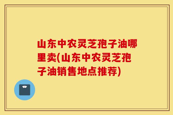 山东中农灵芝孢子油哪里卖(山东中农灵芝孢子油销售地点推荐)-第1张图片-灵芝之家