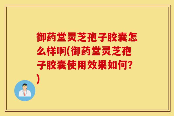 御药堂灵芝孢子胶囊怎么样啊(御药堂灵芝孢子胶囊使用效果如何?)-第1张图片-灵芝之家 御药堂灵芝孢子胶囊怎么样啊(御药堂灵芝孢子胶囊使用效果如何?)-第1张图片-灵芝之家