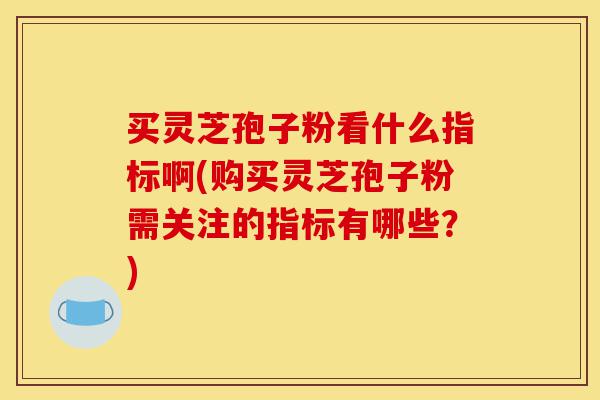 买灵芝孢子粉看什么指标啊(购买灵芝孢子粉需关注的指标有哪些？)-第1张图片-灵芝之家