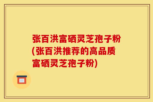 张百洪富硒灵芝孢子粉(张百洪推荐的高品质富硒灵芝孢子粉)-第1张图片-灵芝之家 张百洪富硒灵芝孢子粉(张百洪推荐的高品质富硒灵芝孢子粉)-第1张图片-灵芝之家
