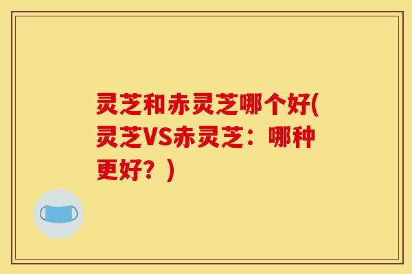 灵芝和赤灵芝哪个好(灵芝VS赤灵芝:哪种更好?)-第1张图片-灵芝之家 灵芝和赤灵芝哪个好(灵芝VS赤灵芝:哪种更好?)-第1张图片-灵芝之家