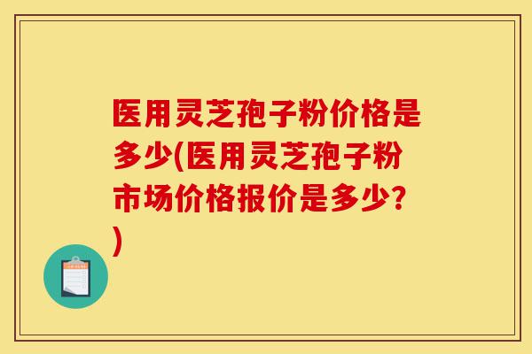医用灵芝孢子粉价格是多少(医用灵芝孢子粉市场价格报价是多少？)-第1张图片-灵芝之家