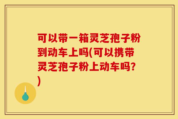 可以带一箱灵芝孢子粉到动车上吗(可以携带灵芝孢子粉上动车吗？)-第1张图片-灵芝之家