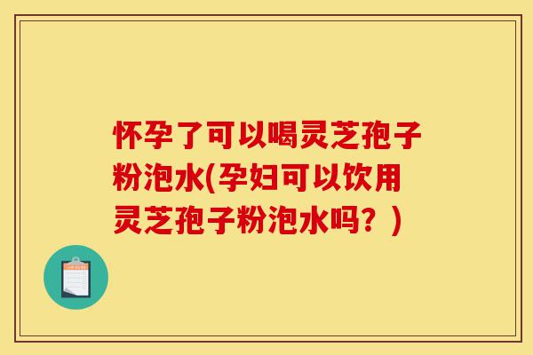 怀孕了可以喝灵芝孢子粉泡水(孕妇可以饮用灵芝孢子粉泡水吗？)-第1张图片-灵芝之家
