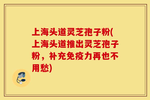 上海头道灵芝孢子粉(上海头道推出灵芝孢子粉，补充免疫力再也不用愁)-第1张图片-灵芝之家