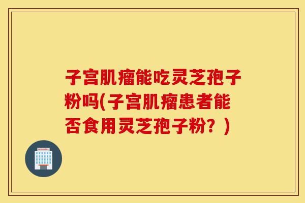 子宫肌瘤能吃灵芝孢子粉吗(子宫肌瘤患者能否食用灵芝孢子粉？)-第1张图片-灵芝之家