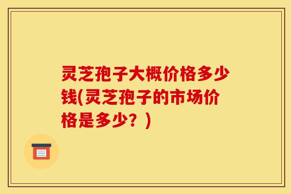 灵芝孢子大概价格多少钱(灵芝孢子的市场价格是多少？)-第1张图片-灵芝之家