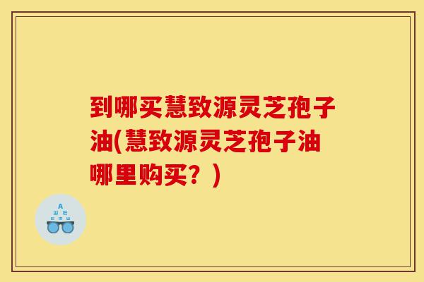 到哪买慧致源灵芝孢子油(慧致源灵芝孢子油哪里购买?)-第1张图片-灵芝之家 到哪买慧致源灵芝孢子油(慧致源灵芝孢子油哪里购买?)-第1张图片-灵芝之家